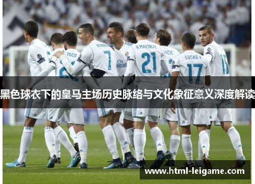 黑色球衣下的皇马主场历史脉络与文化象征意义深度解读